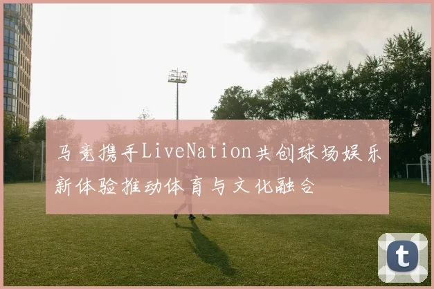 马竞携手LiveNation共创球场娱乐新体验推动体育与文化融合