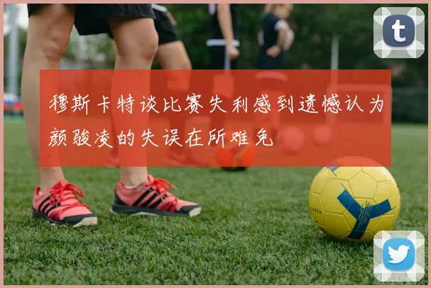穆斯卡特谈比赛失利感到遗憾认为颜骏凌的失误在所难免