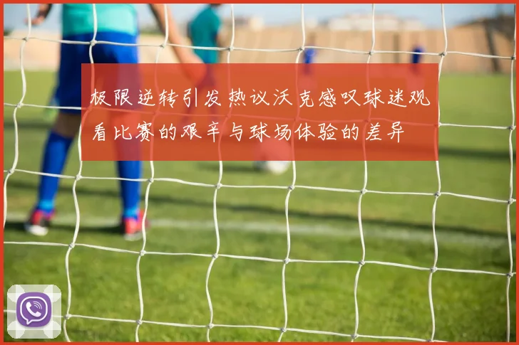 极限逆转引发热议沃克感叹球迷观看比赛的艰辛与球场体验的差异