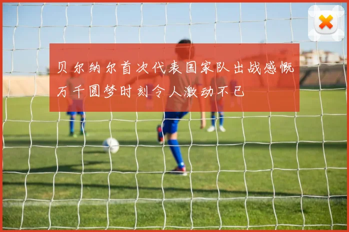 贝尔纳尔首次代表国家队出战感慨万千圆梦时刻令人激动不已