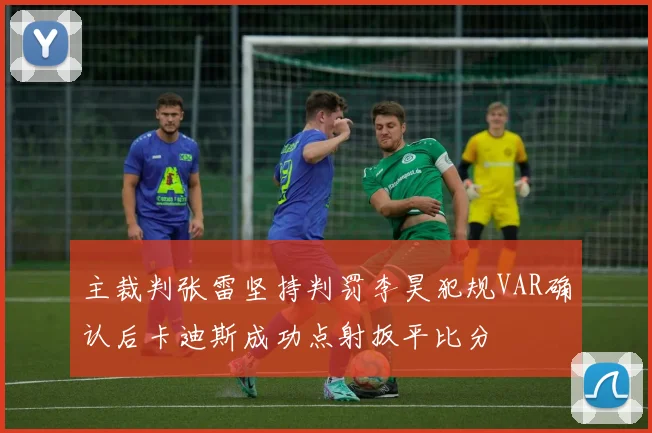 主裁判张雷坚持判罚李昊犯规VAR确认后卡迪斯成功点射扳平比分