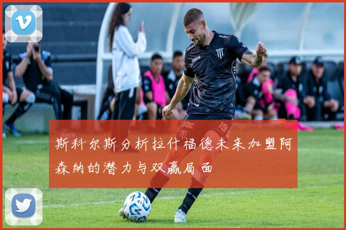 斯科尔斯分析拉什福德未来加盟阿森纳的潜力与双赢局面