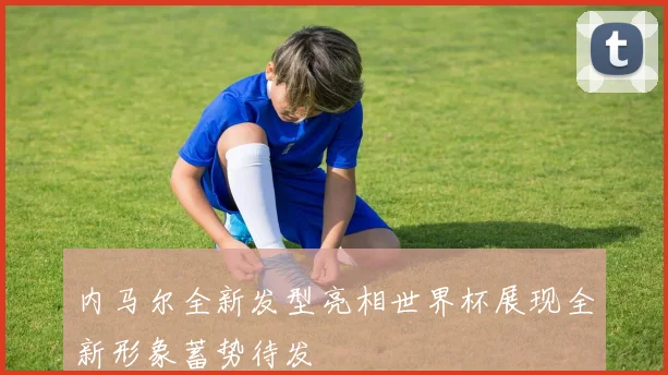 内马尔全新发型亮相世界杯展现全新形象蓄势待发