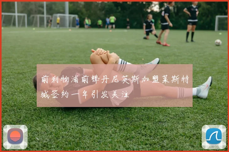 前利物浦前锋丹尼英斯加盟莱斯特城签约一年引发关注