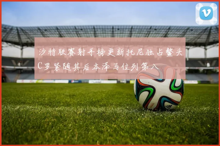 沙特联赛射手榜更新托尼独占鳌头C罗紧随其后本泽马位列第八