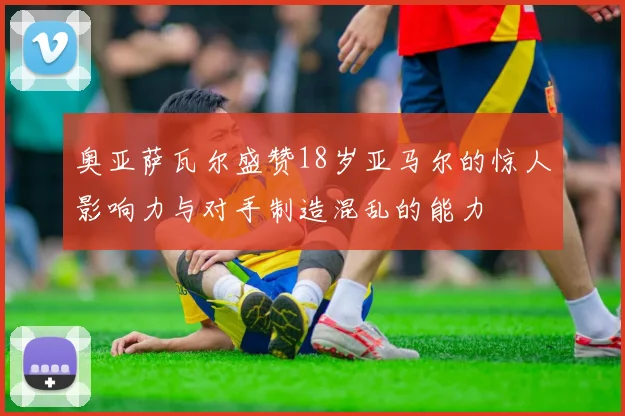 奥亚萨瓦尔盛赞18岁亚马尔的惊人影响力与对手制造混乱的能力