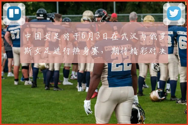 中国女足将于6月3日在武汉与俄罗斯女足进行热身赛，期待精彩对决