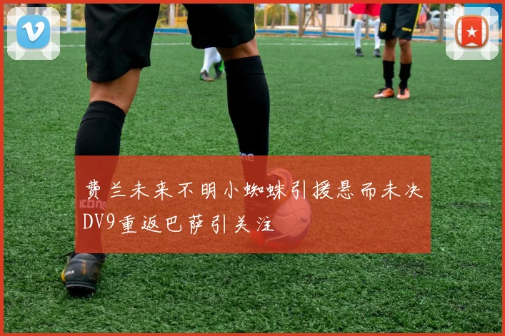 费兰未来不明小蜘蛛引援悬而未决DV9重返巴萨引关注