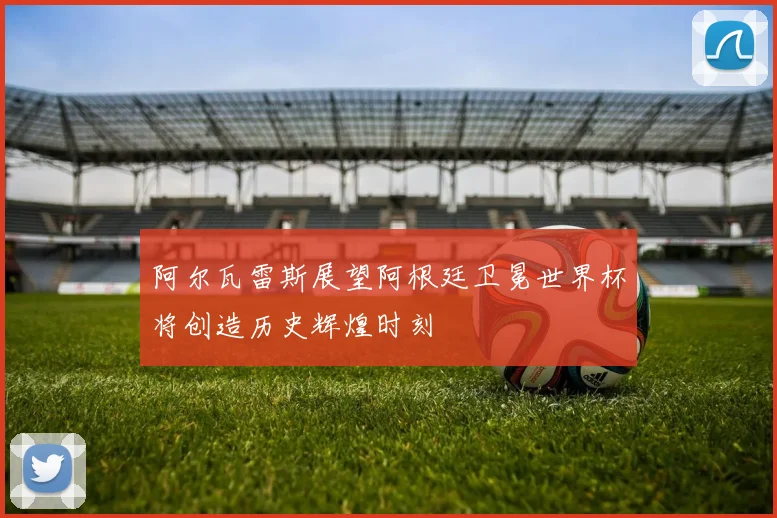 阿尔瓦雷斯展望阿根廷卫冕世界杯将创造历史辉煌时刻