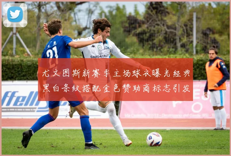尤文图斯新赛季主场球衣曝光经典黑白条纹搭配金色赞助商标志引发期待